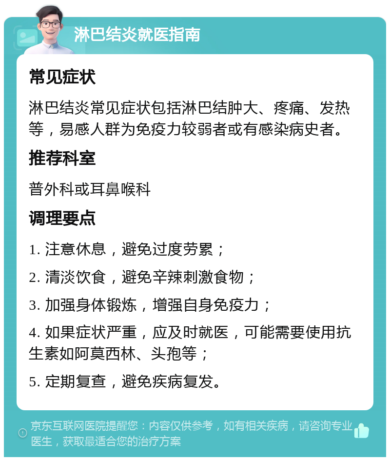 淋巴结炎就医指南 常见症状 淋巴结炎常见症状包括淋巴结肿大、疼痛、发热等，易感人群为免疫力较弱者或有感染病史者。 推荐科室 普外科或耳鼻喉科 调理要点 1. 注意休息，避免过度劳累； 2. 清淡饮食，避免辛辣刺激食物； 3. 加强身体锻炼，增强自身免疫力； 4. 如果症状严重，应及时就医，可能需要使用抗生素如阿莫西林、头孢等； 5. 定期复查，避免疾病复发。