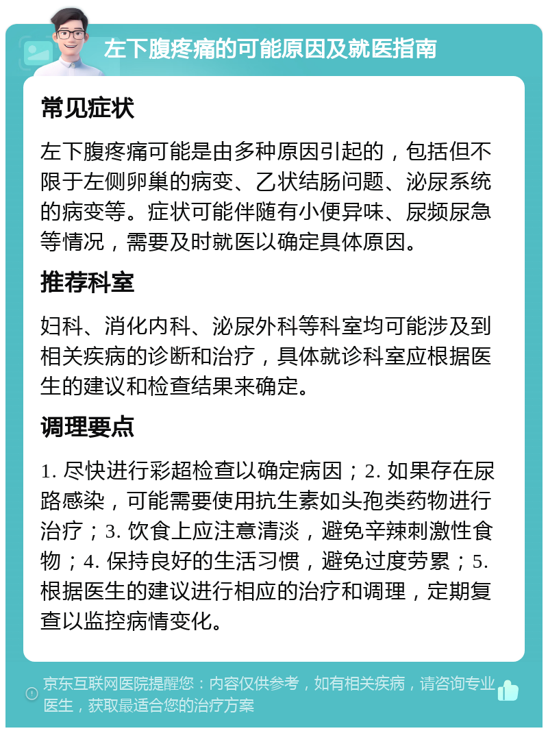 左下腹疼痛的可能原因及就医指南 常见症状 左下腹疼痛可能是由多种原因引起的，包括但不限于左侧卵巢的病变、乙状结肠问题、泌尿系统的病变等。症状可能伴随有小便异味、尿频尿急等情况，需要及时就医以确定具体原因。 推荐科室 妇科、消化内科、泌尿外科等科室均可能涉及到相关疾病的诊断和治疗，具体就诊科室应根据医生的建议和检查结果来确定。 调理要点 1. 尽快进行彩超检查以确定病因；2. 如果存在尿路感染，可能需要使用抗生素如头孢类药物进行治疗；3. 饮食上应注意清淡，避免辛辣刺激性食物；4. 保持良好的生活习惯，避免过度劳累；5. 根据医生的建议进行相应的治疗和调理，定期复查以监控病情变化。