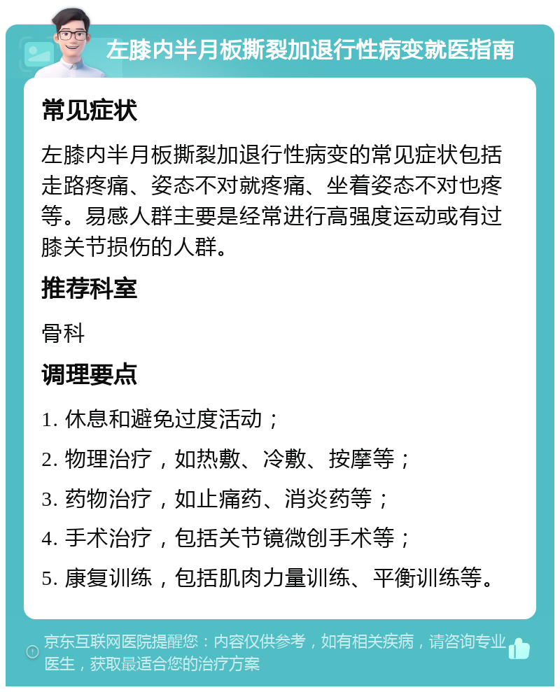 左膝内半月板撕裂加退行性病变就医指南 常见症状 左膝内半月板撕裂加退行性病变的常见症状包括走路疼痛、姿态不对就疼痛、坐着姿态不对也疼等。易感人群主要是经常进行高强度运动或有过膝关节损伤的人群。 推荐科室 骨科 调理要点 1. 休息和避免过度活动； 2. 物理治疗，如热敷、冷敷、按摩等； 3. 药物治疗，如止痛药、消炎药等； 4. 手术治疗，包括关节镜微创手术等； 5. 康复训练，包括肌肉力量训练、平衡训练等。