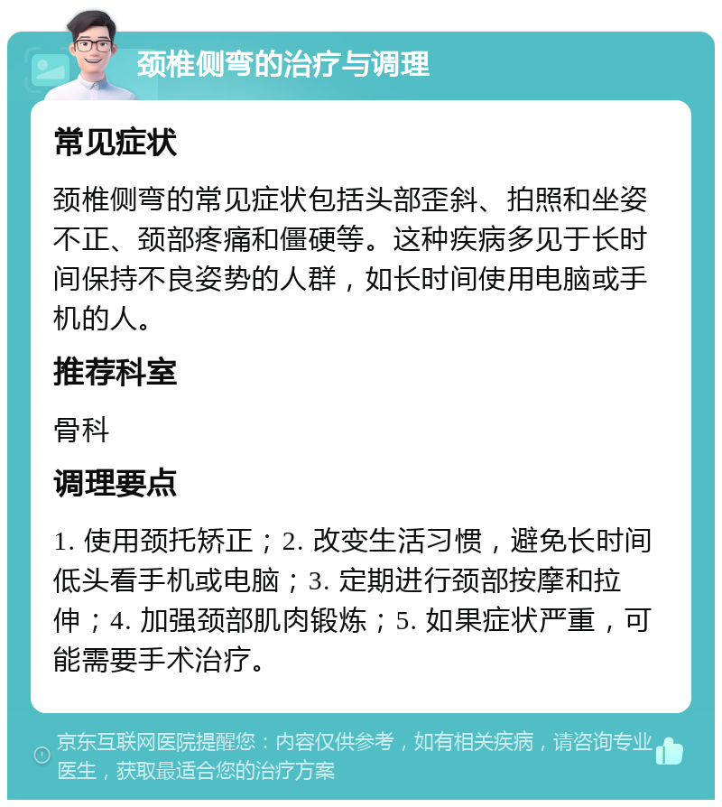 颈椎侧弯的治疗与调理 常见症状 颈椎侧弯的常见症状包括头部歪斜、拍照和坐姿不正、颈部疼痛和僵硬等。这种疾病多见于长时间保持不良姿势的人群，如长时间使用电脑或手机的人。 推荐科室 骨科 调理要点 1. 使用颈托矫正；2. 改变生活习惯，避免长时间低头看手机或电脑；3. 定期进行颈部按摩和拉伸；4. 加强颈部肌肉锻炼；5. 如果症状严重，可能需要手术治疗。