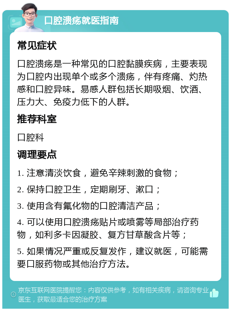 口腔溃疡就医指南 常见症状 口腔溃疡是一种常见的口腔黏膜疾病，主要表现为口腔内出现单个或多个溃疡，伴有疼痛、灼热感和口腔异味。易感人群包括长期吸烟、饮酒、压力大、免疫力低下的人群。 推荐科室 口腔科 调理要点 1. 注意清淡饮食，避免辛辣刺激的食物； 2. 保持口腔卫生，定期刷牙、漱口； 3. 使用含有氟化物的口腔清洁产品； 4. 可以使用口腔溃疡贴片或喷雾等局部治疗药物，如利多卡因凝胶、复方甘草酸含片等； 5. 如果情况严重或反复发作，建议就医，可能需要口服药物或其他治疗方法。