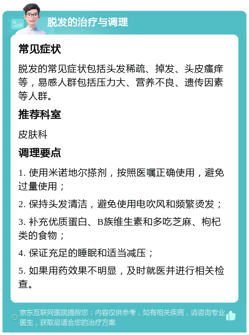 脱发的治疗与调理 常见症状 脱发的常见症状包括头发稀疏、掉发、头皮瘙痒等，易感人群包括压力大、营养不良、遗传因素等人群。 推荐科室 皮肤科 调理要点 1. 使用米诺地尔搽剂，按照医嘱正确使用，避免过量使用； 2. 保持头发清洁，避免使用电吹风和频繁烫发； 3. 补充优质蛋白、B族维生素和多吃芝麻、枸杞类的食物； 4. 保证充足的睡眠和适当减压； 5. 如果用药效果不明显，及时就医并进行相关检查。