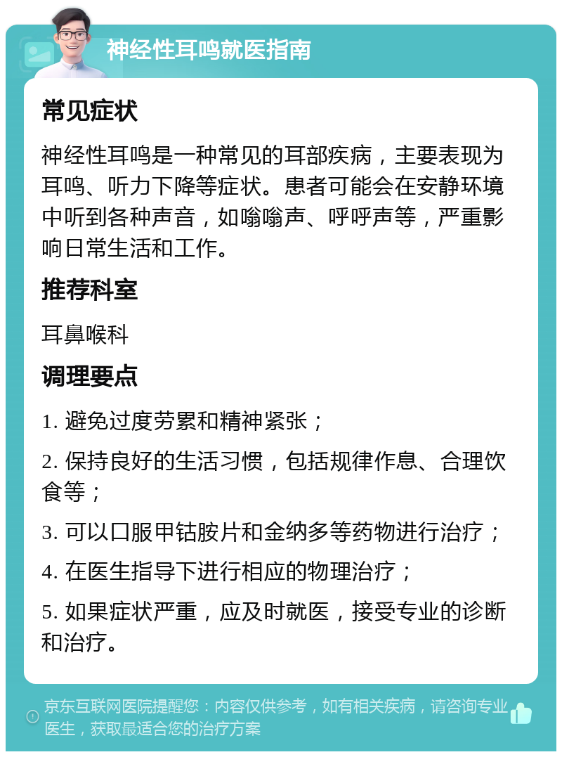 神经性耳鸣就医指南 常见症状 神经性耳鸣是一种常见的耳部疾病，主要表现为耳鸣、听力下降等症状。患者可能会在安静环境中听到各种声音，如嗡嗡声、呼呼声等，严重影响日常生活和工作。 推荐科室 耳鼻喉科 调理要点 1. 避免过度劳累和精神紧张； 2. 保持良好的生活习惯，包括规律作息、合理饮食等； 3. 可以口服甲钴胺片和金纳多等药物进行治疗； 4. 在医生指导下进行相应的物理治疗； 5. 如果症状严重，应及时就医，接受专业的诊断和治疗。