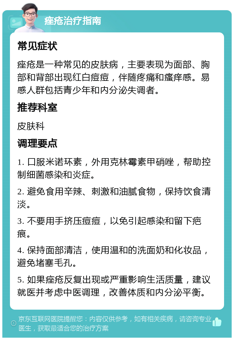 痤疮治疗指南 常见症状 痤疮是一种常见的皮肤病，主要表现为面部、胸部和背部出现红白痘痘，伴随疼痛和瘙痒感。易感人群包括青少年和内分泌失调者。 推荐科室 皮肤科 调理要点 1. 口服米诺环素，外用克林霉素甲硝唑，帮助控制细菌感染和炎症。 2. 避免食用辛辣、刺激和油腻食物，保持饮食清淡。 3. 不要用手挤压痘痘，以免引起感染和留下疤痕。 4. 保持面部清洁，使用温和的洗面奶和化妆品，避免堵塞毛孔。 5. 如果痤疮反复出现或严重影响生活质量，建议就医并考虑中医调理，改善体质和内分泌平衡。