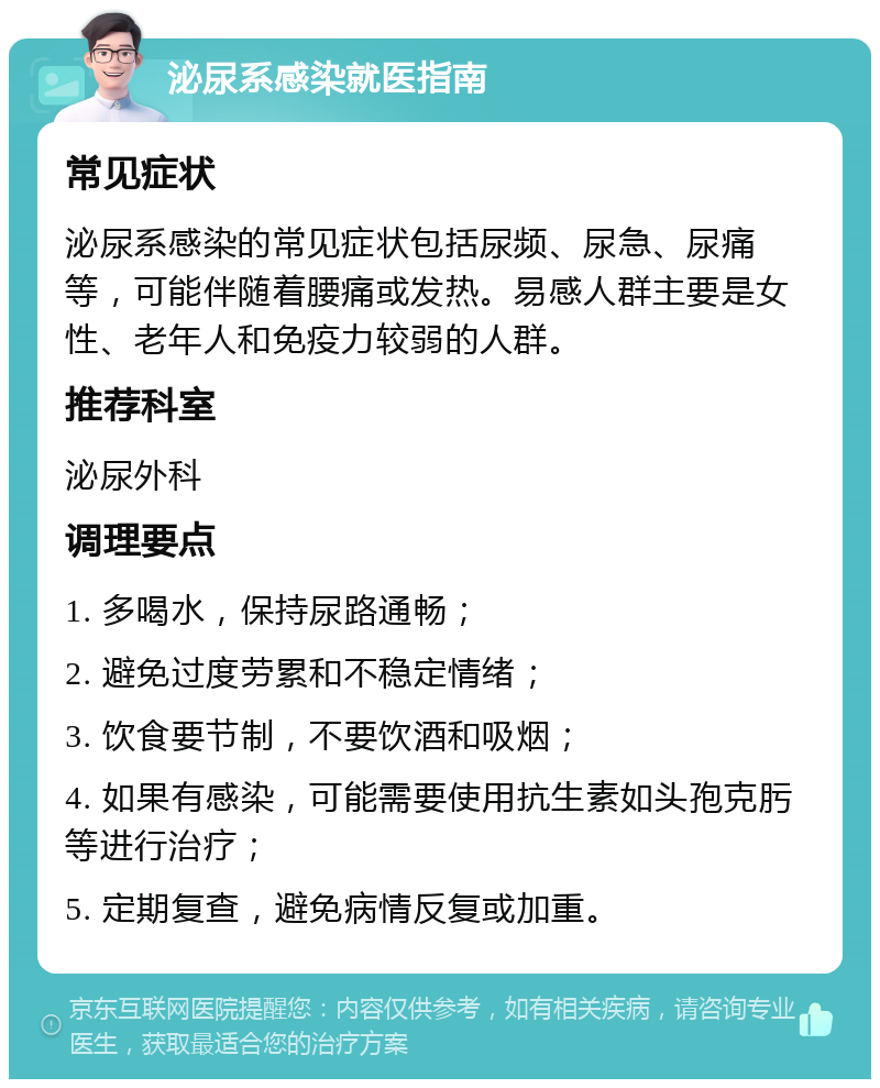 泌尿系感染就医指南 常见症状 泌尿系感染的常见症状包括尿频、尿急、尿痛等，可能伴随着腰痛或发热。易感人群主要是女性、老年人和免疫力较弱的人群。 推荐科室 泌尿外科 调理要点 1. 多喝水，保持尿路通畅； 2. 避免过度劳累和不稳定情绪； 3. 饮食要节制，不要饮酒和吸烟； 4. 如果有感染，可能需要使用抗生素如头孢克肟等进行治疗； 5. 定期复查，避免病情反复或加重。