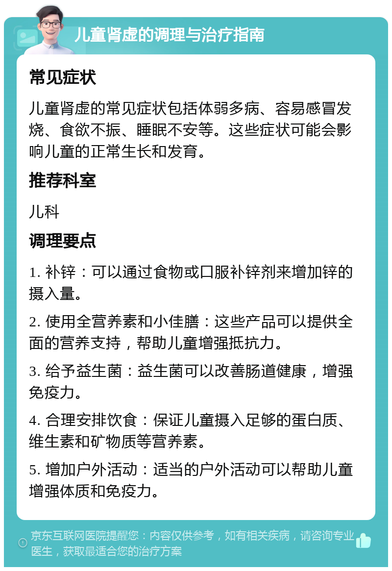 儿童肾虚的调理与治疗指南 常见症状 儿童肾虚的常见症状包括体弱多病、容易感冒发烧、食欲不振、睡眠不安等。这些症状可能会影响儿童的正常生长和发育。 推荐科室 儿科 调理要点 1. 补锌：可以通过食物或口服补锌剂来增加锌的摄入量。 2. 使用全营养素和小佳膳：这些产品可以提供全面的营养支持，帮助儿童增强抵抗力。 3. 给予益生菌：益生菌可以改善肠道健康，增强免疫力。 4. 合理安排饮食：保证儿童摄入足够的蛋白质、维生素和矿物质等营养素。 5. 增加户外活动：适当的户外活动可以帮助儿童增强体质和免疫力。