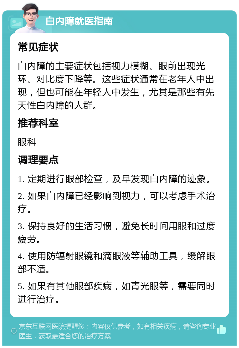 白内障就医指南 常见症状 白内障的主要症状包括视力模糊、眼前出现光环、对比度下降等。这些症状通常在老年人中出现，但也可能在年轻人中发生，尤其是那些有先天性白内障的人群。 推荐科室 眼科 调理要点 1. 定期进行眼部检查，及早发现白内障的迹象。 2. 如果白内障已经影响到视力，可以考虑手术治疗。 3. 保持良好的生活习惯，避免长时间用眼和过度疲劳。 4. 使用防辐射眼镜和滴眼液等辅助工具，缓解眼部不适。 5. 如果有其他眼部疾病，如青光眼等，需要同时进行治疗。