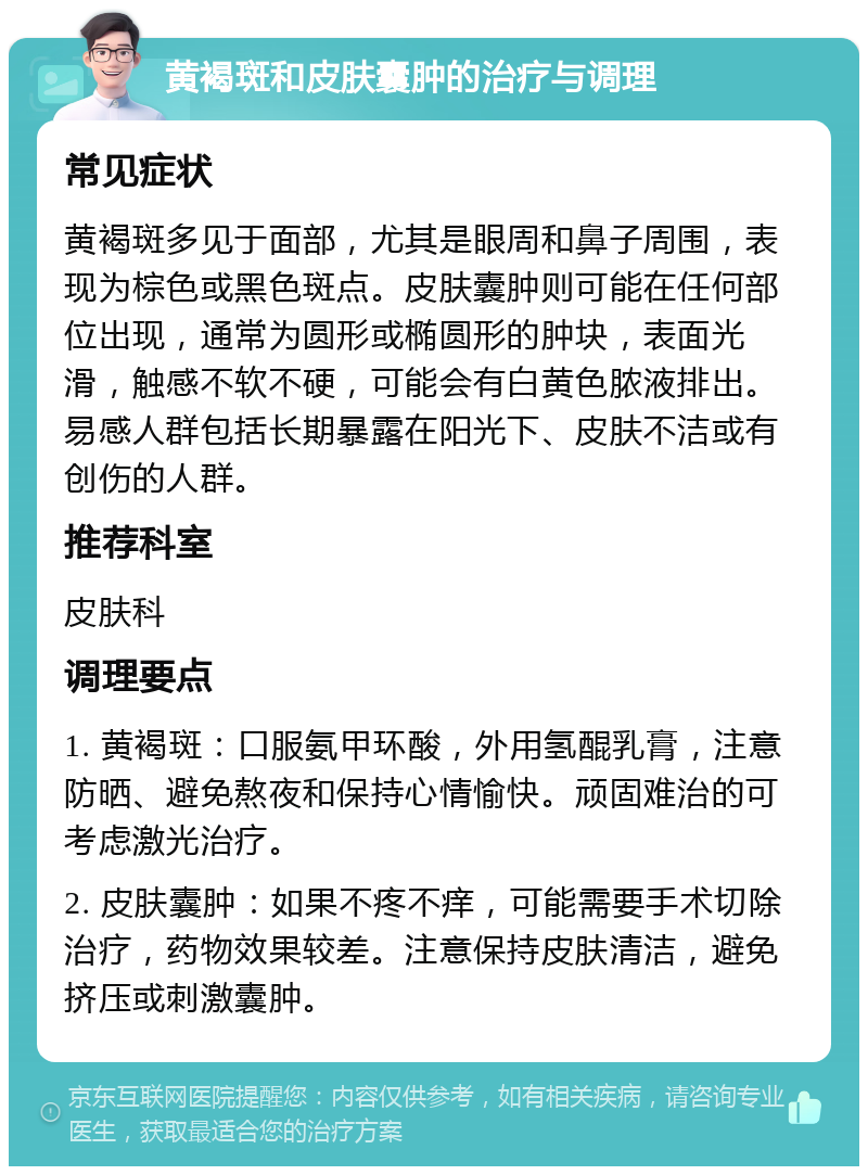 黄褐斑和皮肤囊肿的治疗与调理 常见症状 黄褐斑多见于面部，尤其是眼周和鼻子周围，表现为棕色或黑色斑点。皮肤囊肿则可能在任何部位出现，通常为圆形或椭圆形的肿块，表面光滑，触感不软不硬，可能会有白黄色脓液排出。易感人群包括长期暴露在阳光下、皮肤不洁或有创伤的人群。 推荐科室 皮肤科 调理要点 1. 黄褐斑：口服氨甲环酸，外用氢醌乳膏，注意防晒、避免熬夜和保持心情愉快。顽固难治的可考虑激光治疗。 2. 皮肤囊肿：如果不疼不痒，可能需要手术切除治疗，药物效果较差。注意保持皮肤清洁，避免挤压或刺激囊肿。