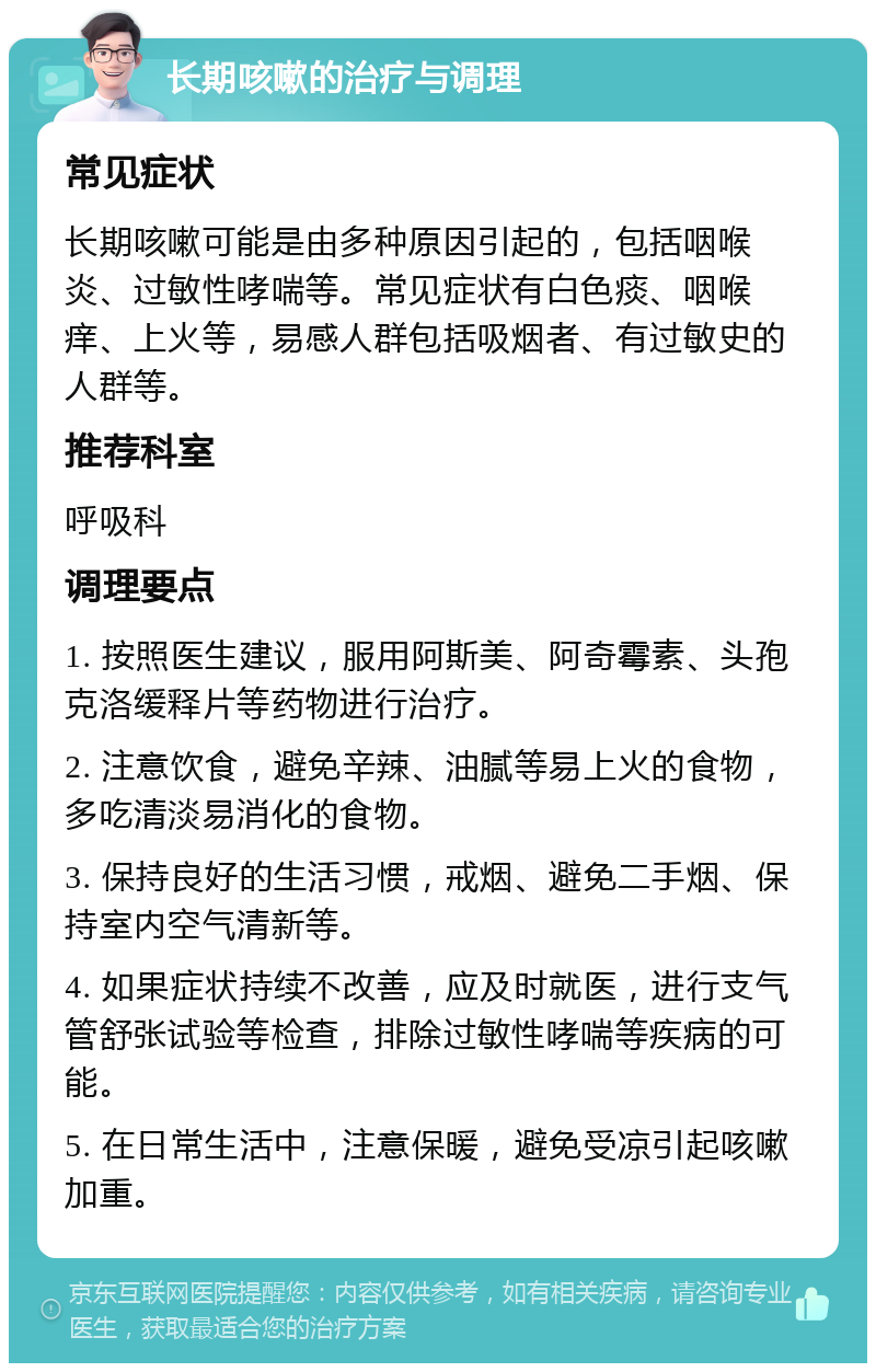 长期咳嗽的治疗与调理 常见症状 长期咳嗽可能是由多种原因引起的，包括咽喉炎、过敏性哮喘等。常见症状有白色痰、咽喉痒、上火等，易感人群包括吸烟者、有过敏史的人群等。 推荐科室 呼吸科 调理要点 1. 按照医生建议，服用阿斯美、阿奇霉素、头孢克洛缓释片等药物进行治疗。 2. 注意饮食，避免辛辣、油腻等易上火的食物，多吃清淡易消化的食物。 3. 保持良好的生活习惯，戒烟、避免二手烟、保持室内空气清新等。 4. 如果症状持续不改善，应及时就医，进行支气管舒张试验等检查，排除过敏性哮喘等疾病的可能。 5. 在日常生活中，注意保暖，避免受凉引起咳嗽加重。