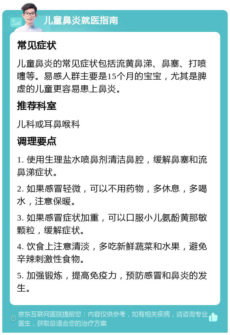 儿童鼻炎就医指南 常见症状 儿童鼻炎的常见症状包括流黄鼻涕、鼻塞、打喷嚏等。易感人群主要是15个月的宝宝，尤其是脾虚的儿童更容易患上鼻炎。 推荐科室 儿科或耳鼻喉科 调理要点 1. 使用生理盐水喷鼻剂清洁鼻腔，缓解鼻塞和流鼻涕症状。 2. 如果感冒轻微，可以不用药物，多休息，多喝水，注意保暖。 3. 如果感冒症状加重，可以口服小儿氨酚黄那敏颗粒，缓解症状。 4. 饮食上注意清淡，多吃新鲜蔬菜和水果，避免辛辣刺激性食物。 5. 加强锻炼，提高免疫力，预防感冒和鼻炎的发生。