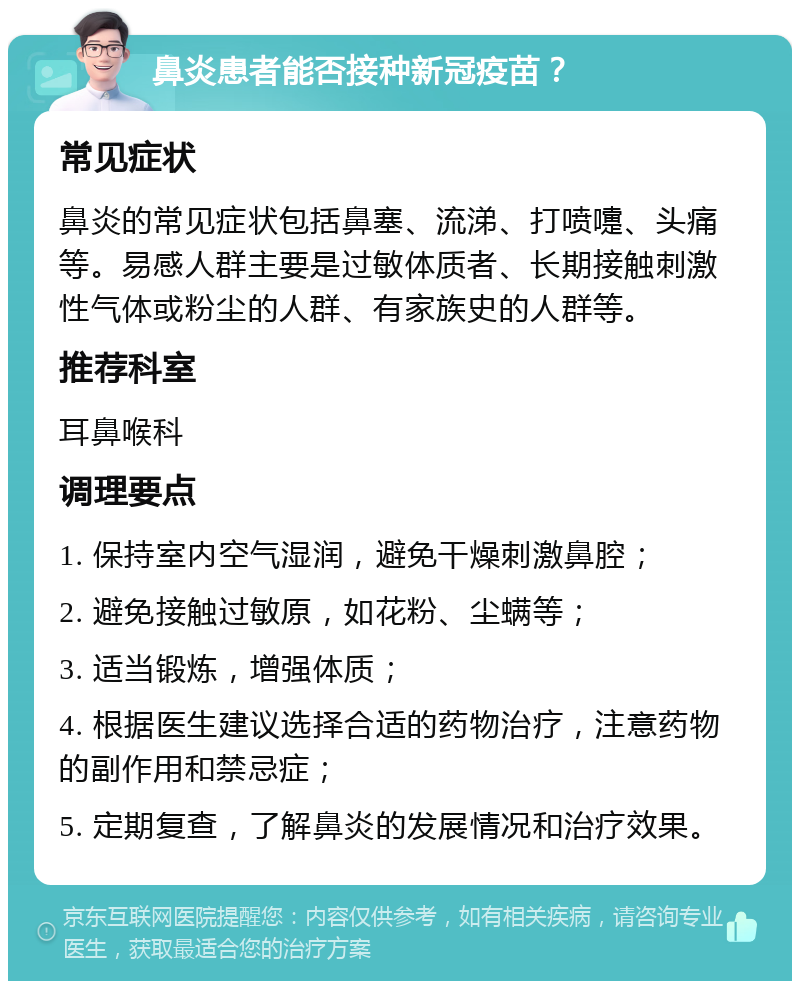 鼻炎患者能否接种新冠疫苗？ 常见症状 鼻炎的常见症状包括鼻塞、流涕、打喷嚏、头痛等。易感人群主要是过敏体质者、长期接触刺激性气体或粉尘的人群、有家族史的人群等。 推荐科室 耳鼻喉科 调理要点 1. 保持室内空气湿润，避免干燥刺激鼻腔； 2. 避免接触过敏原，如花粉、尘螨等； 3. 适当锻炼，增强体质； 4. 根据医生建议选择合适的药物治疗，注意药物的副作用和禁忌症； 5. 定期复查，了解鼻炎的发展情况和治疗效果。