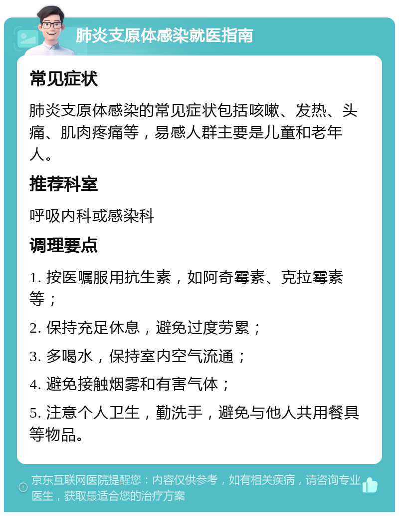 肺炎支原体感染就医指南 常见症状 肺炎支原体感染的常见症状包括咳嗽、发热、头痛、肌肉疼痛等，易感人群主要是儿童和老年人。 推荐科室 呼吸内科或感染科 调理要点 1. 按医嘱服用抗生素，如阿奇霉素、克拉霉素等； 2. 保持充足休息，避免过度劳累； 3. 多喝水，保持室内空气流通； 4. 避免接触烟雾和有害气体； 5. 注意个人卫生，勤洗手，避免与他人共用餐具等物品。