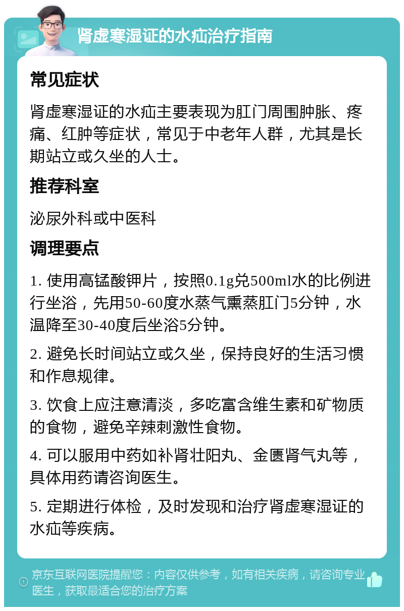 肾虚寒湿证的水疝治疗指南 常见症状 肾虚寒湿证的水疝主要表现为肛门周围肿胀、疼痛、红肿等症状，常见于中老年人群，尤其是长期站立或久坐的人士。 推荐科室 泌尿外科或中医科 调理要点 1. 使用高锰酸钾片，按照0.1g兑500ml水的比例进行坐浴，先用50-60度水蒸气熏蒸肛门5分钟，水温降至30-40度后坐浴5分钟。 2. 避免长时间站立或久坐，保持良好的生活习惯和作息规律。 3. 饮食上应注意清淡，多吃富含维生素和矿物质的食物，避免辛辣刺激性食物。 4. 可以服用中药如补肾壮阳丸、金匮肾气丸等，具体用药请咨询医生。 5. 定期进行体检，及时发现和治疗肾虚寒湿证的水疝等疾病。