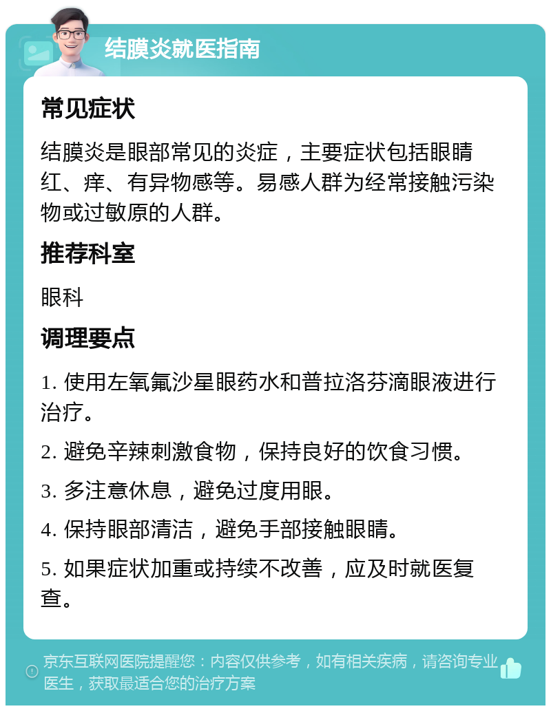 结膜炎就医指南 常见症状 结膜炎是眼部常见的炎症，主要症状包括眼睛红、痒、有异物感等。易感人群为经常接触污染物或过敏原的人群。 推荐科室 眼科 调理要点 1. 使用左氧氟沙星眼药水和普拉洛芬滴眼液进行治疗。 2. 避免辛辣刺激食物，保持良好的饮食习惯。 3. 多注意休息，避免过度用眼。 4. 保持眼部清洁，避免手部接触眼睛。 5. 如果症状加重或持续不改善，应及时就医复查。