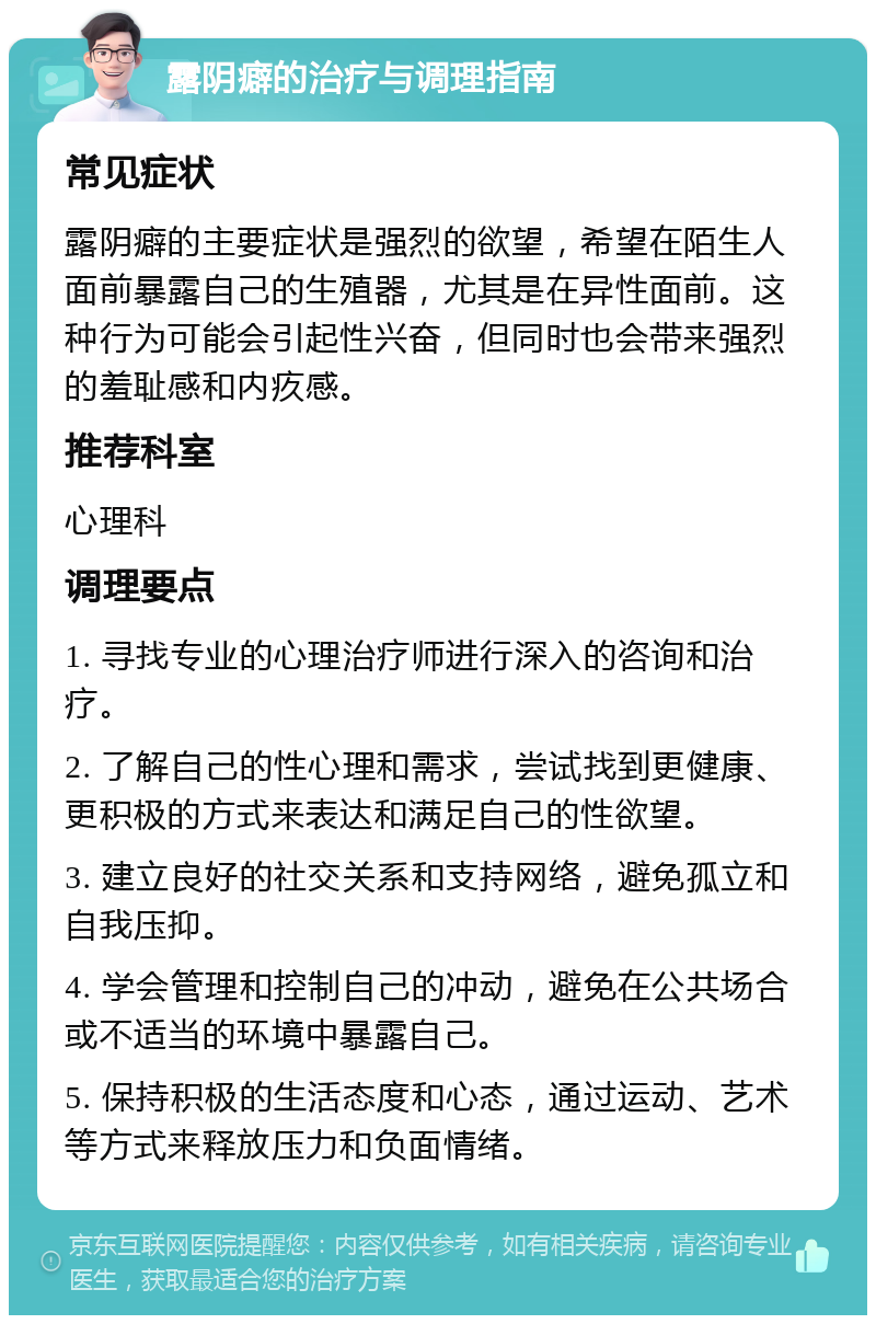 露阴癖的治疗与调理指南 常见症状 露阴癖的主要症状是强烈的欲望，希望在陌生人面前暴露自己的生殖器，尤其是在异性面前。这种行为可能会引起性兴奋，但同时也会带来强烈的羞耻感和内疚感。 推荐科室 心理科 调理要点 1. 寻找专业的心理治疗师进行深入的咨询和治疗。 2. 了解自己的性心理和需求，尝试找到更健康、更积极的方式来表达和满足自己的性欲望。 3. 建立良好的社交关系和支持网络，避免孤立和自我压抑。 4. 学会管理和控制自己的冲动，避免在公共场合或不适当的环境中暴露自己。 5. 保持积极的生活态度和心态，通过运动、艺术等方式来释放压力和负面情绪。