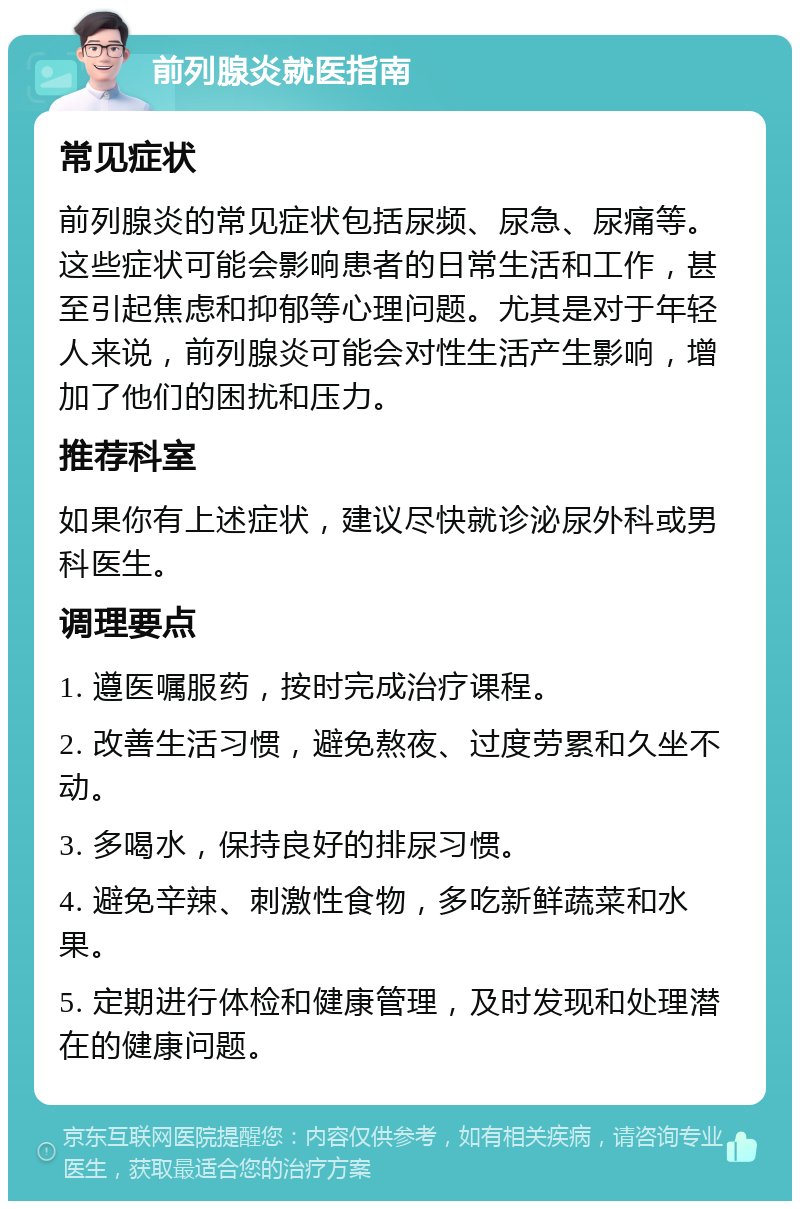 前列腺炎就医指南 常见症状 前列腺炎的常见症状包括尿频、尿急、尿痛等。这些症状可能会影响患者的日常生活和工作，甚至引起焦虑和抑郁等心理问题。尤其是对于年轻人来说，前列腺炎可能会对性生活产生影响，增加了他们的困扰和压力。 推荐科室 如果你有上述症状，建议尽快就诊泌尿外科或男科医生。 调理要点 1. 遵医嘱服药，按时完成治疗课程。 2. 改善生活习惯，避免熬夜、过度劳累和久坐不动。 3. 多喝水，保持良好的排尿习惯。 4. 避免辛辣、刺激性食物，多吃新鲜蔬菜和水果。 5. 定期进行体检和健康管理，及时发现和处理潜在的健康问题。