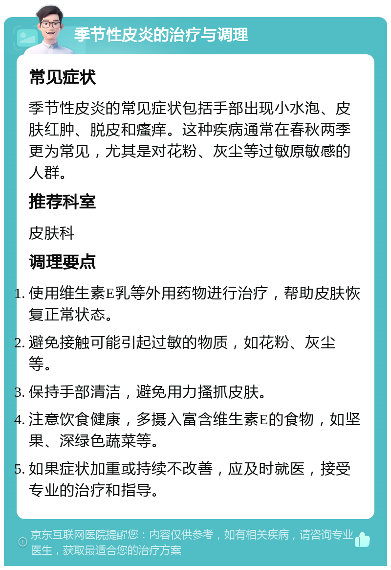 季节性皮炎的治疗与调理 常见症状 季节性皮炎的常见症状包括手部出现小水泡、皮肤红肿、脱皮和瘙痒。这种疾病通常在春秋两季更为常见，尤其是对花粉、灰尘等过敏原敏感的人群。 推荐科室 皮肤科 调理要点 使用维生素E乳等外用药物进行治疗，帮助皮肤恢复正常状态。 避免接触可能引起过敏的物质，如花粉、灰尘等。 保持手部清洁，避免用力搔抓皮肤。 注意饮食健康，多摄入富含维生素E的食物，如坚果、深绿色蔬菜等。 如果症状加重或持续不改善，应及时就医，接受专业的治疗和指导。