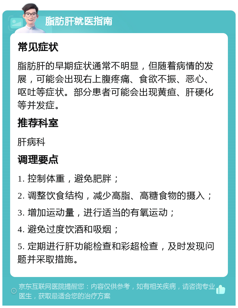 脂肪肝就医指南 常见症状 脂肪肝的早期症状通常不明显，但随着病情的发展，可能会出现右上腹疼痛、食欲不振、恶心、呕吐等症状。部分患者可能会出现黄疸、肝硬化等并发症。 推荐科室 肝病科 调理要点 1. 控制体重，避免肥胖； 2. 调整饮食结构，减少高脂、高糖食物的摄入； 3. 增加运动量，进行适当的有氧运动； 4. 避免过度饮酒和吸烟； 5. 定期进行肝功能检查和彩超检查，及时发现问题并采取措施。