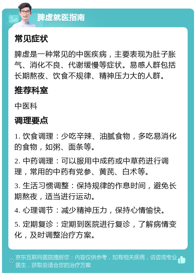 脾虚就医指南 常见症状 脾虚是一种常见的中医疾病，主要表现为肚子胀气、消化不良、代谢缓慢等症状。易感人群包括长期熬夜、饮食不规律、精神压力大的人群。 推荐科室 中医科 调理要点 1. 饮食调理：少吃辛辣、油腻食物，多吃易消化的食物，如粥、面条等。 2. 中药调理：可以服用中成药或中草药进行调理，常用的中药有党参、黄芪、白术等。 3. 生活习惯调整：保持规律的作息时间，避免长期熬夜，适当进行运动。 4. 心理调节：减少精神压力，保持心情愉快。 5. 定期复诊：定期到医院进行复诊，了解病情变化，及时调整治疗方案。