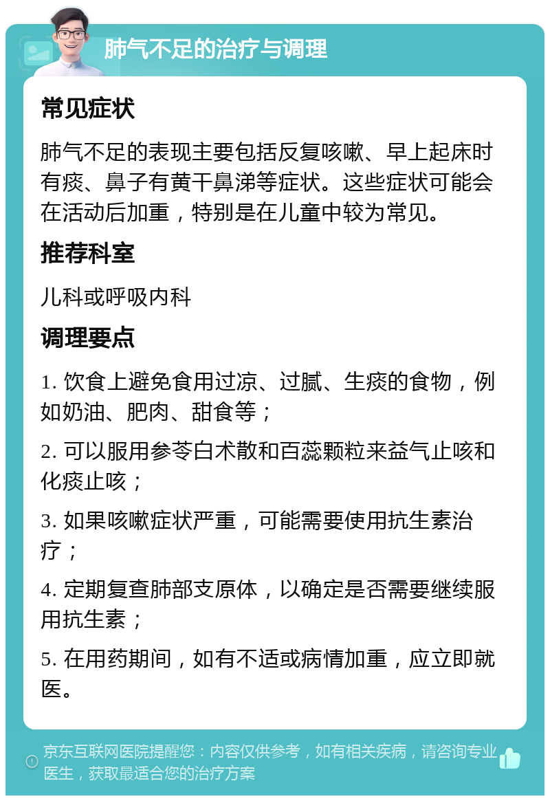 肺气不足的治疗与调理 常见症状 肺气不足的表现主要包括反复咳嗽、早上起床时有痰、鼻子有黄干鼻涕等症状。这些症状可能会在活动后加重，特别是在儿童中较为常见。 推荐科室 儿科或呼吸内科 调理要点 1. 饮食上避免食用过凉、过腻、生痰的食物，例如奶油、肥肉、甜食等； 2. 可以服用参苓白术散和百蕊颗粒来益气止咳和化痰止咳； 3. 如果咳嗽症状严重，可能需要使用抗生素治疗； 4. 定期复查肺部支原体，以确定是否需要继续服用抗生素； 5. 在用药期间，如有不适或病情加重，应立即就医。