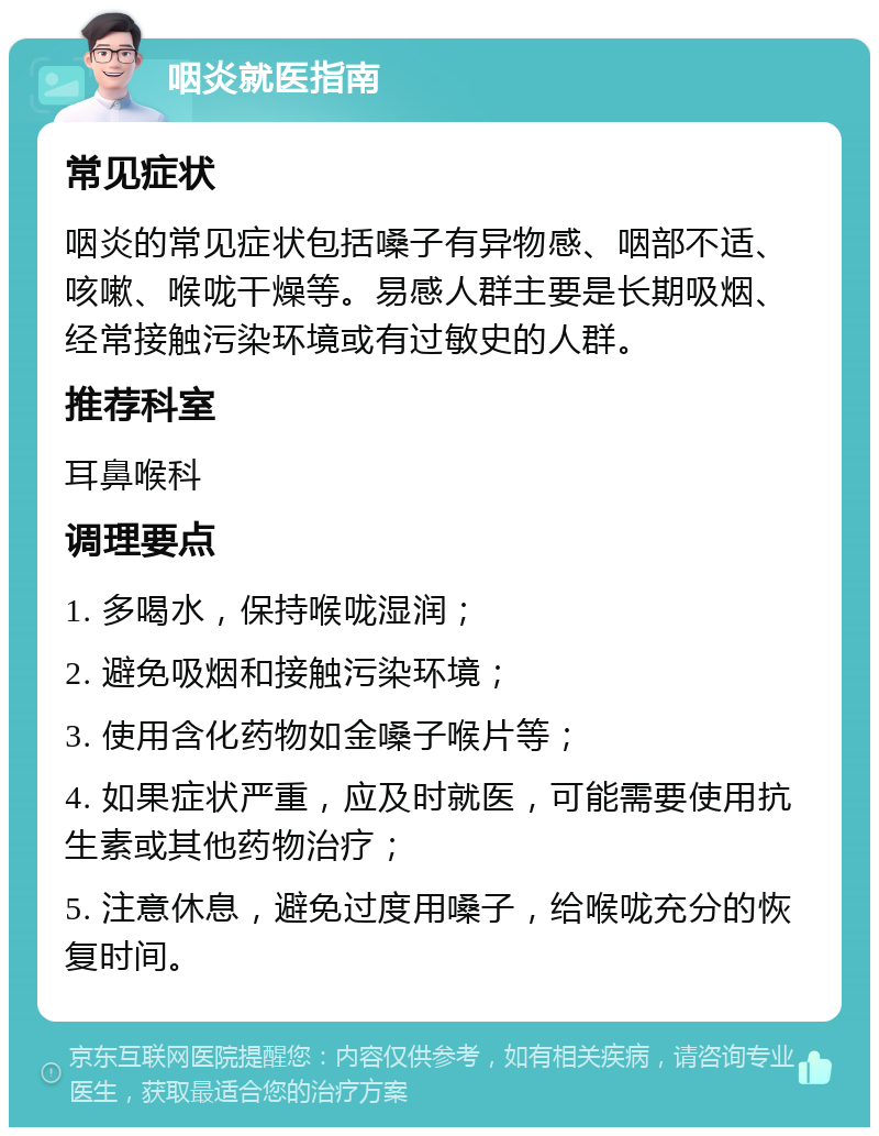 咽炎就医指南 常见症状 咽炎的常见症状包括嗓子有异物感、咽部不适、咳嗽、喉咙干燥等。易感人群主要是长期吸烟、经常接触污染环境或有过敏史的人群。 推荐科室 耳鼻喉科 调理要点 1. 多喝水，保持喉咙湿润； 2. 避免吸烟和接触污染环境； 3. 使用含化药物如金嗓子喉片等； 4. 如果症状严重，应及时就医，可能需要使用抗生素或其他药物治疗； 5. 注意休息，避免过度用嗓子，给喉咙充分的恢复时间。