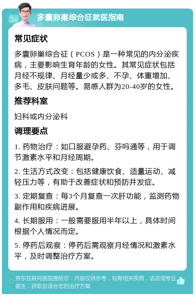 多囊卵巢综合征就医指南 常见症状 多囊卵巢综合征（PCOS）是一种常见的内分泌疾病，主要影响生育年龄的女性。其常见症状包括月经不规律、月经量少或多、不孕、体重增加、多毛、皮肤问题等。易感人群为20-40岁的女性。 推荐科室 妇科或内分泌科 调理要点 1. 药物治疗：如口服避孕药、芬吗通等，用于调节激素水平和月经周期。 2. 生活方式改变：包括健康饮食、适量运动、减轻压力等，有助于改善症状和预防并发症。 3. 定期复查：每3个月复查一次肝功能，监测药物副作用和疾病进展。 4. 长期服用：一般需要服用半年以上，具体时间根据个人情况而定。 5. 停药后观察：停药后需观察月经情况和激素水平，及时调整治疗方案。