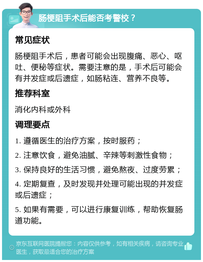 肠梗阻手术后能否考警校？ 常见症状 肠梗阻手术后，患者可能会出现腹痛、恶心、呕吐、便秘等症状。需要注意的是，手术后可能会有并发症或后遗症，如肠粘连、营养不良等。 推荐科室 消化内科或外科 调理要点 1. 遵循医生的治疗方案，按时服药； 2. 注意饮食，避免油腻、辛辣等刺激性食物； 3. 保持良好的生活习惯，避免熬夜、过度劳累； 4. 定期复查，及时发现并处理可能出现的并发症或后遗症； 5. 如果有需要，可以进行康复训练，帮助恢复肠道功能。