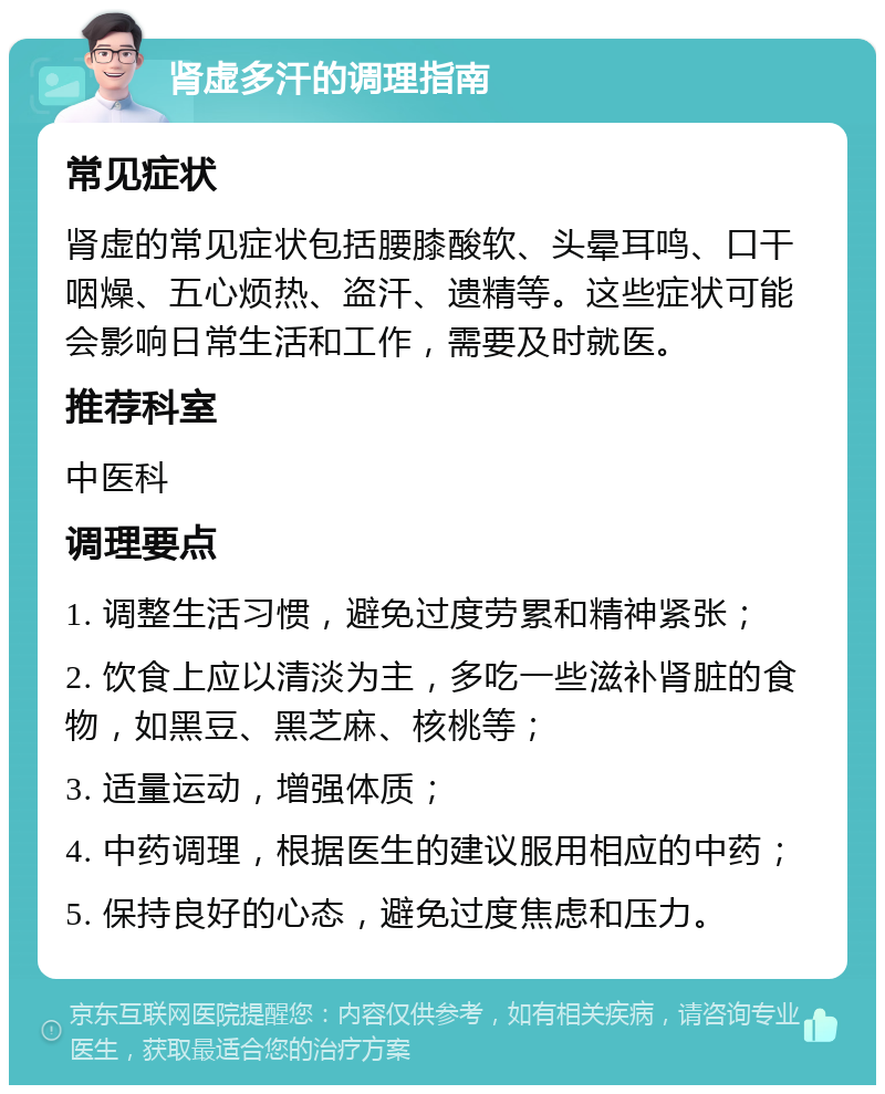 肾虚多汗的调理指南 常见症状 肾虚的常见症状包括腰膝酸软、头晕耳鸣、口干咽燥、五心烦热、盗汗、遗精等。这些症状可能会影响日常生活和工作，需要及时就医。 推荐科室 中医科 调理要点 1. 调整生活习惯，避免过度劳累和精神紧张； 2. 饮食上应以清淡为主，多吃一些滋补肾脏的食物，如黑豆、黑芝麻、核桃等； 3. 适量运动，增强体质； 4. 中药调理，根据医生的建议服用相应的中药； 5. 保持良好的心态，避免过度焦虑和压力。