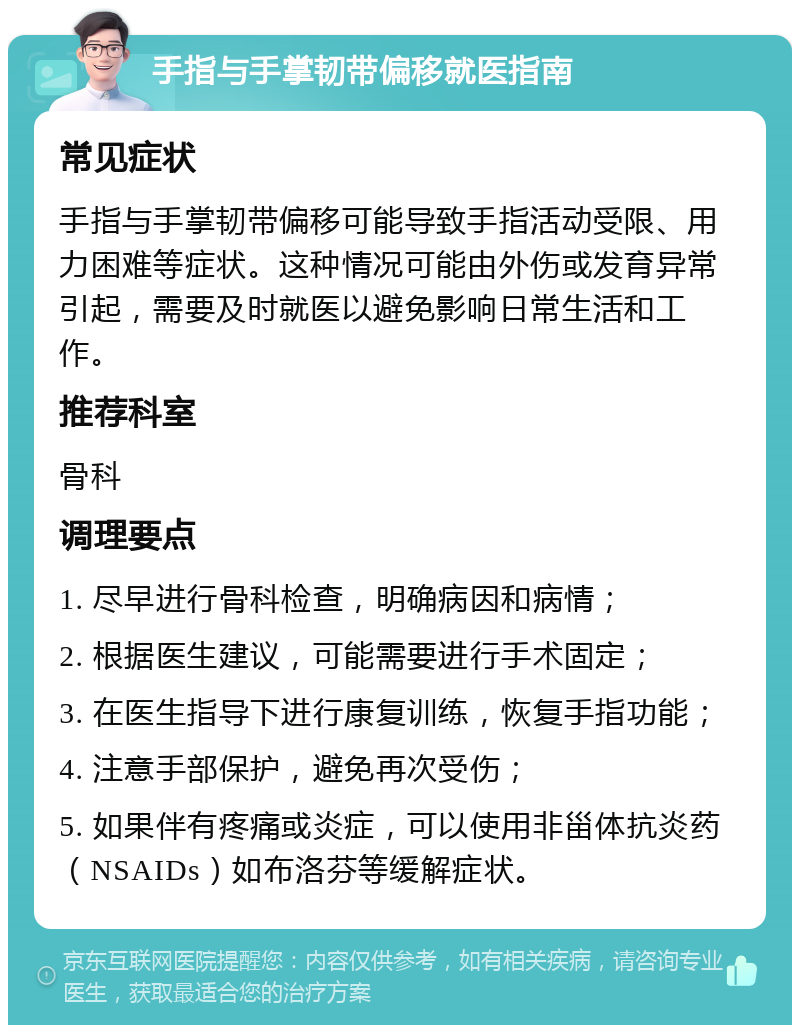 手指与手掌韧带偏移就医指南 常见症状 手指与手掌韧带偏移可能导致手指活动受限、用力困难等症状。这种情况可能由外伤或发育异常引起，需要及时就医以避免影响日常生活和工作。 推荐科室 骨科 调理要点 1. 尽早进行骨科检查，明确病因和病情； 2. 根据医生建议，可能需要进行手术固定； 3. 在医生指导下进行康复训练，恢复手指功能； 4. 注意手部保护，避免再次受伤； 5. 如果伴有疼痛或炎症，可以使用非甾体抗炎药（NSAIDs）如布洛芬等缓解症状。