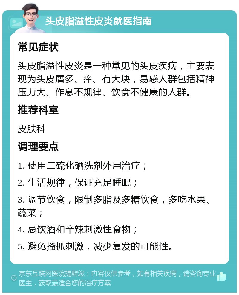 头皮脂溢性皮炎就医指南 常见症状 头皮脂溢性皮炎是一种常见的头皮疾病，主要表现为头皮屑多、痒、有大块，易感人群包括精神压力大、作息不规律、饮食不健康的人群。 推荐科室 皮肤科 调理要点 1. 使用二硫化硒洗剂外用治疗； 2. 生活规律，保证充足睡眠； 3. 调节饮食，限制多脂及多糖饮食，多吃水果、蔬菜； 4. 忌饮酒和辛辣刺激性食物； 5. 避免搔抓刺激，减少复发的可能性。