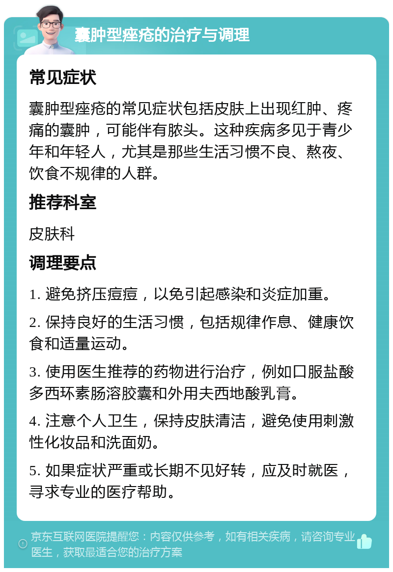 囊肿型痤疮的治疗与调理 常见症状 囊肿型痤疮的常见症状包括皮肤上出现红肿、疼痛的囊肿，可能伴有脓头。这种疾病多见于青少年和年轻人，尤其是那些生活习惯不良、熬夜、饮食不规律的人群。 推荐科室 皮肤科 调理要点 1. 避免挤压痘痘，以免引起感染和炎症加重。 2. 保持良好的生活习惯，包括规律作息、健康饮食和适量运动。 3. 使用医生推荐的药物进行治疗，例如口服盐酸多西环素肠溶胶囊和外用夫西地酸乳膏。 4. 注意个人卫生，保持皮肤清洁，避免使用刺激性化妆品和洗面奶。 5. 如果症状严重或长期不见好转，应及时就医，寻求专业的医疗帮助。