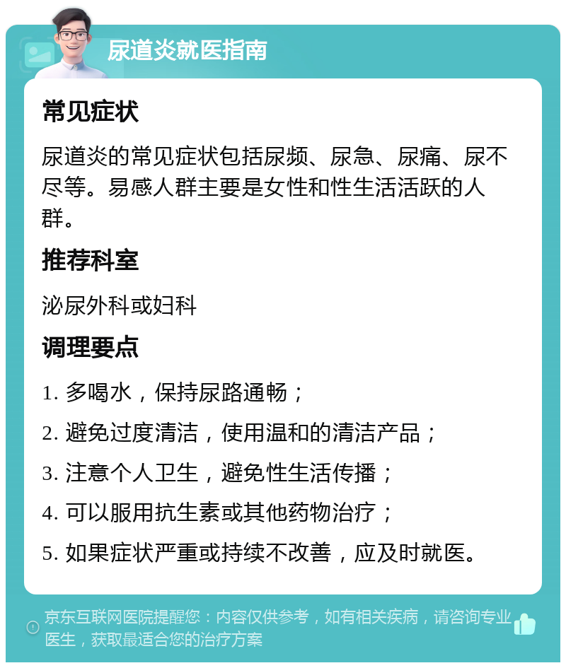 尿道炎就医指南 常见症状 尿道炎的常见症状包括尿频、尿急、尿痛、尿不尽等。易感人群主要是女性和性生活活跃的人群。 推荐科室 泌尿外科或妇科 调理要点 1. 多喝水，保持尿路通畅； 2. 避免过度清洁，使用温和的清洁产品； 3. 注意个人卫生，避免性生活传播； 4. 可以服用抗生素或其他药物治疗； 5. 如果症状严重或持续不改善，应及时就医。