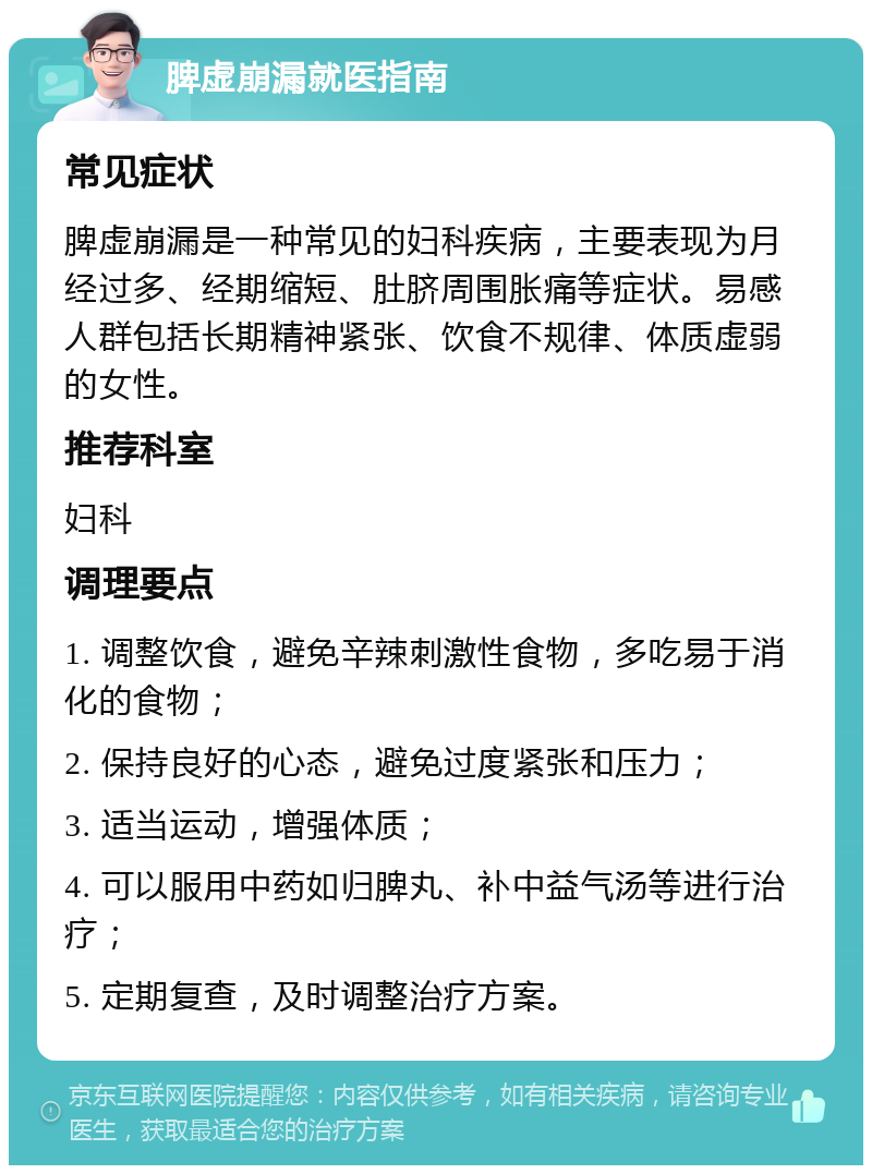 脾虚崩漏就医指南 常见症状 脾虚崩漏是一种常见的妇科疾病，主要表现为月经过多、经期缩短、肚脐周围胀痛等症状。易感人群包括长期精神紧张、饮食不规律、体质虚弱的女性。 推荐科室 妇科 调理要点 1. 调整饮食，避免辛辣刺激性食物，多吃易于消化的食物； 2. 保持良好的心态，避免过度紧张和压力； 3. 适当运动，增强体质； 4. 可以服用中药如归脾丸、补中益气汤等进行治疗； 5. 定期复查，及时调整治疗方案。