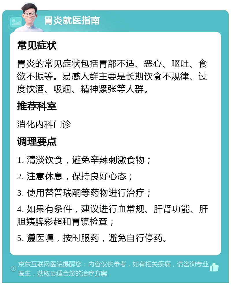 胃炎就医指南 常见症状 胃炎的常见症状包括胃部不适、恶心、呕吐、食欲不振等。易感人群主要是长期饮食不规律、过度饮酒、吸烟、精神紧张等人群。 推荐科室 消化内科门诊 调理要点 1. 清淡饮食，避免辛辣刺激食物； 2. 注意休息，保持良好心态； 3. 使用替普瑞酮等药物进行治疗； 4. 如果有条件，建议进行血常规、肝肾功能、肝胆姨脾彩超和胃镜检查； 5. 遵医嘱，按时服药，避免自行停药。