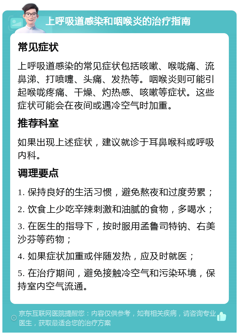 上呼吸道感染和咽喉炎的治疗指南 常见症状 上呼吸道感染的常见症状包括咳嗽、喉咙痛、流鼻涕、打喷嚏、头痛、发热等。咽喉炎则可能引起喉咙疼痛、干燥、灼热感、咳嗽等症状。这些症状可能会在夜间或遇冷空气时加重。 推荐科室 如果出现上述症状，建议就诊于耳鼻喉科或呼吸内科。 调理要点 1. 保持良好的生活习惯，避免熬夜和过度劳累； 2. 饮食上少吃辛辣刺激和油腻的食物，多喝水； 3. 在医生的指导下，按时服用孟鲁司特钠、右美沙芬等药物； 4. 如果症状加重或伴随发热，应及时就医； 5. 在治疗期间，避免接触冷空气和污染环境，保持室内空气流通。