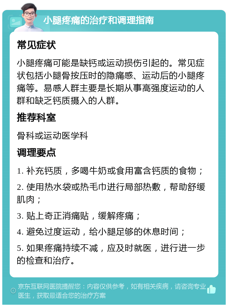 小腿疼痛的治疗和调理指南 常见症状 小腿疼痛可能是缺钙或运动损伤引起的。常见症状包括小腿骨按压时的隐痛感、运动后的小腿疼痛等。易感人群主要是长期从事高强度运动的人群和缺乏钙质摄入的人群。 推荐科室 骨科或运动医学科 调理要点 1. 补充钙质，多喝牛奶或食用富含钙质的食物； 2. 使用热水袋或热毛巾进行局部热敷，帮助舒缓肌肉； 3. 贴上奇正消痛贴，缓解疼痛； 4. 避免过度运动，给小腿足够的休息时间； 5. 如果疼痛持续不减，应及时就医，进行进一步的检查和治疗。