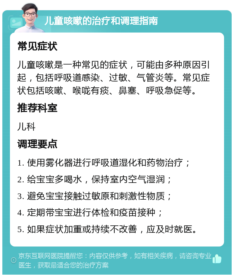 儿童咳嗽的治疗和调理指南 常见症状 儿童咳嗽是一种常见的症状，可能由多种原因引起，包括呼吸道感染、过敏、气管炎等。常见症状包括咳嗽、喉咙有痰、鼻塞、呼吸急促等。 推荐科室 儿科 调理要点 1. 使用雾化器进行呼吸道湿化和药物治疗； 2. 给宝宝多喝水，保持室内空气湿润； 3. 避免宝宝接触过敏原和刺激性物质； 4. 定期带宝宝进行体检和疫苗接种； 5. 如果症状加重或持续不改善，应及时就医。