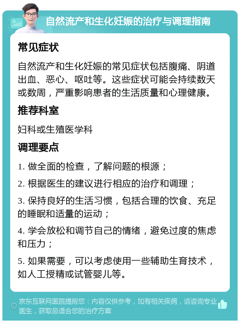 自然流产和生化妊娠的治疗与调理指南 常见症状 自然流产和生化妊娠的常见症状包括腹痛、阴道出血、恶心、呕吐等。这些症状可能会持续数天或数周，严重影响患者的生活质量和心理健康。 推荐科室 妇科或生殖医学科 调理要点 1. 做全面的检查，了解问题的根源； 2. 根据医生的建议进行相应的治疗和调理； 3. 保持良好的生活习惯，包括合理的饮食、充足的睡眠和适量的运动； 4. 学会放松和调节自己的情绪，避免过度的焦虑和压力； 5. 如果需要，可以考虑使用一些辅助生育技术，如人工授精或试管婴儿等。