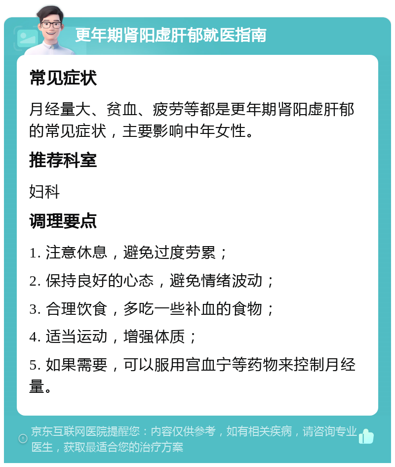 更年期肾阳虚肝郁就医指南 常见症状 月经量大、贫血、疲劳等都是更年期肾阳虚肝郁的常见症状，主要影响中年女性。 推荐科室 妇科 调理要点 1. 注意休息，避免过度劳累； 2. 保持良好的心态，避免情绪波动； 3. 合理饮食，多吃一些补血的食物； 4. 适当运动，增强体质； 5. 如果需要，可以服用宫血宁等药物来控制月经量。