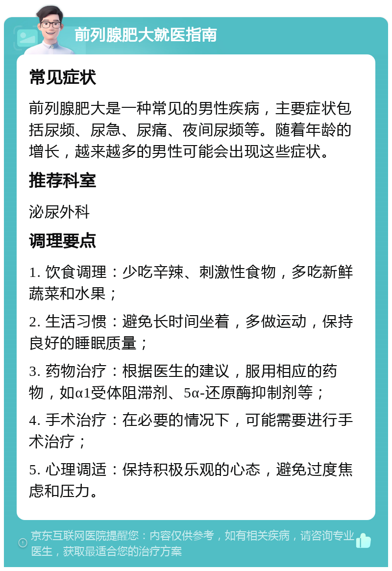 前列腺肥大就医指南 常见症状 前列腺肥大是一种常见的男性疾病，主要症状包括尿频、尿急、尿痛、夜间尿频等。随着年龄的增长，越来越多的男性可能会出现这些症状。 推荐科室 泌尿外科 调理要点 1. 饮食调理：少吃辛辣、刺激性食物，多吃新鲜蔬菜和水果； 2. 生活习惯：避免长时间坐着，多做运动，保持良好的睡眠质量； 3. 药物治疗：根据医生的建议，服用相应的药物，如α1受体阻滞剂、5α-还原酶抑制剂等； 4. 手术治疗：在必要的情况下，可能需要进行手术治疗； 5. 心理调适：保持积极乐观的心态，避免过度焦虑和压力。