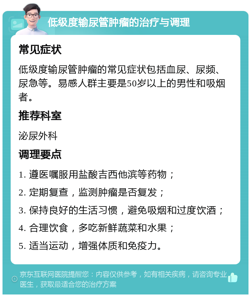 低级度输尿管肿瘤的治疗与调理 常见症状 低级度输尿管肿瘤的常见症状包括血尿、尿频、尿急等。易感人群主要是50岁以上的男性和吸烟者。 推荐科室 泌尿外科 调理要点 1. 遵医嘱服用盐酸吉西他滨等药物； 2. 定期复查，监测肿瘤是否复发； 3. 保持良好的生活习惯，避免吸烟和过度饮酒； 4. 合理饮食，多吃新鲜蔬菜和水果； 5. 适当运动，增强体质和免疫力。