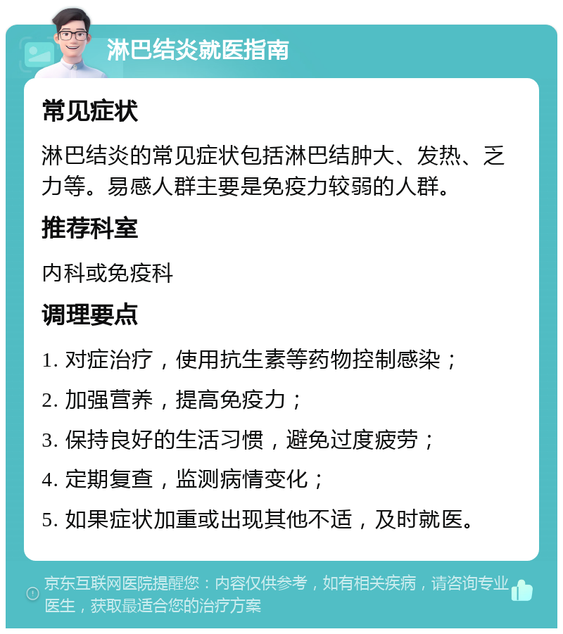 淋巴结炎就医指南 常见症状 淋巴结炎的常见症状包括淋巴结肿大、发热、乏力等。易感人群主要是免疫力较弱的人群。 推荐科室 内科或免疫科 调理要点 1. 对症治疗，使用抗生素等药物控制感染； 2. 加强营养，提高免疫力； 3. 保持良好的生活习惯，避免过度疲劳； 4. 定期复查，监测病情变化； 5. 如果症状加重或出现其他不适，及时就医。