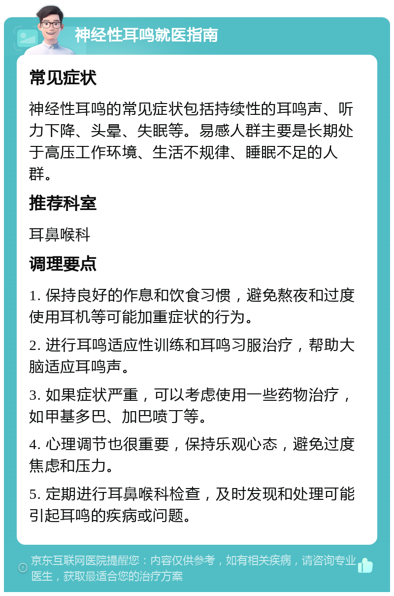 神经性耳鸣就医指南 常见症状 神经性耳鸣的常见症状包括持续性的耳鸣声、听力下降、头晕、失眠等。易感人群主要是长期处于高压工作环境、生活不规律、睡眠不足的人群。 推荐科室 耳鼻喉科 调理要点 1. 保持良好的作息和饮食习惯，避免熬夜和过度使用耳机等可能加重症状的行为。 2. 进行耳鸣适应性训练和耳鸣习服治疗，帮助大脑适应耳鸣声。 3. 如果症状严重，可以考虑使用一些药物治疗，如甲基多巴、加巴喷丁等。 4. 心理调节也很重要，保持乐观心态，避免过度焦虑和压力。 5. 定期进行耳鼻喉科检查，及时发现和处理可能引起耳鸣的疾病或问题。