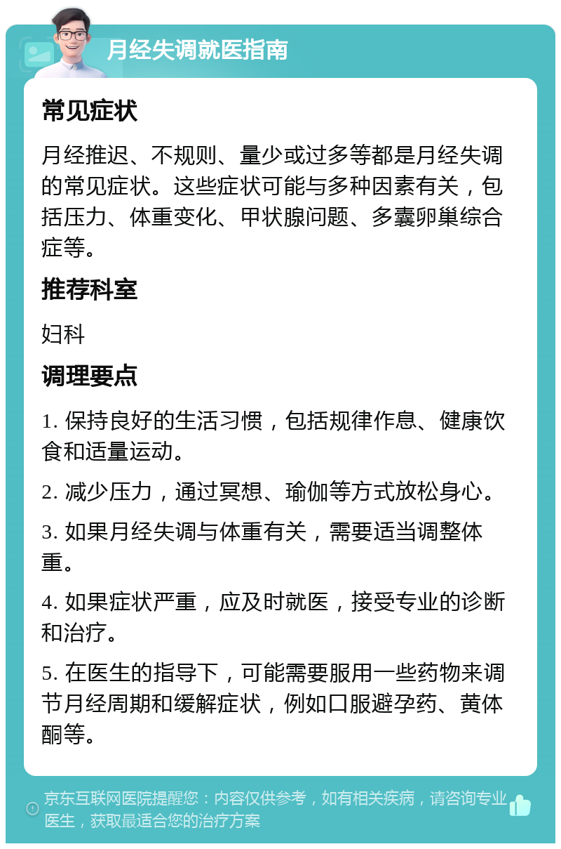 月经失调就医指南 常见症状 月经推迟、不规则、量少或过多等都是月经失调的常见症状。这些症状可能与多种因素有关，包括压力、体重变化、甲状腺问题、多囊卵巢综合症等。 推荐科室 妇科 调理要点 1. 保持良好的生活习惯，包括规律作息、健康饮食和适量运动。 2. 减少压力，通过冥想、瑜伽等方式放松身心。 3. 如果月经失调与体重有关，需要适当调整体重。 4. 如果症状严重，应及时就医，接受专业的诊断和治疗。 5. 在医生的指导下，可能需要服用一些药物来调节月经周期和缓解症状，例如口服避孕药、黄体酮等。