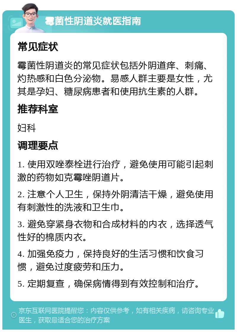 霉菌性阴道炎就医指南 常见症状 霉菌性阴道炎的常见症状包括外阴道痒、刺痛、灼热感和白色分泌物。易感人群主要是女性，尤其是孕妇、糖尿病患者和使用抗生素的人群。 推荐科室 妇科 调理要点 1. 使用双唑泰栓进行治疗，避免使用可能引起刺激的药物如克霉唑阴道片。 2. 注意个人卫生，保持外阴清洁干燥，避免使用有刺激性的洗液和卫生巾。 3. 避免穿紧身衣物和合成材料的内衣，选择透气性好的棉质内衣。 4. 加强免疫力，保持良好的生活习惯和饮食习惯，避免过度疲劳和压力。 5. 定期复查，确保病情得到有效控制和治疗。