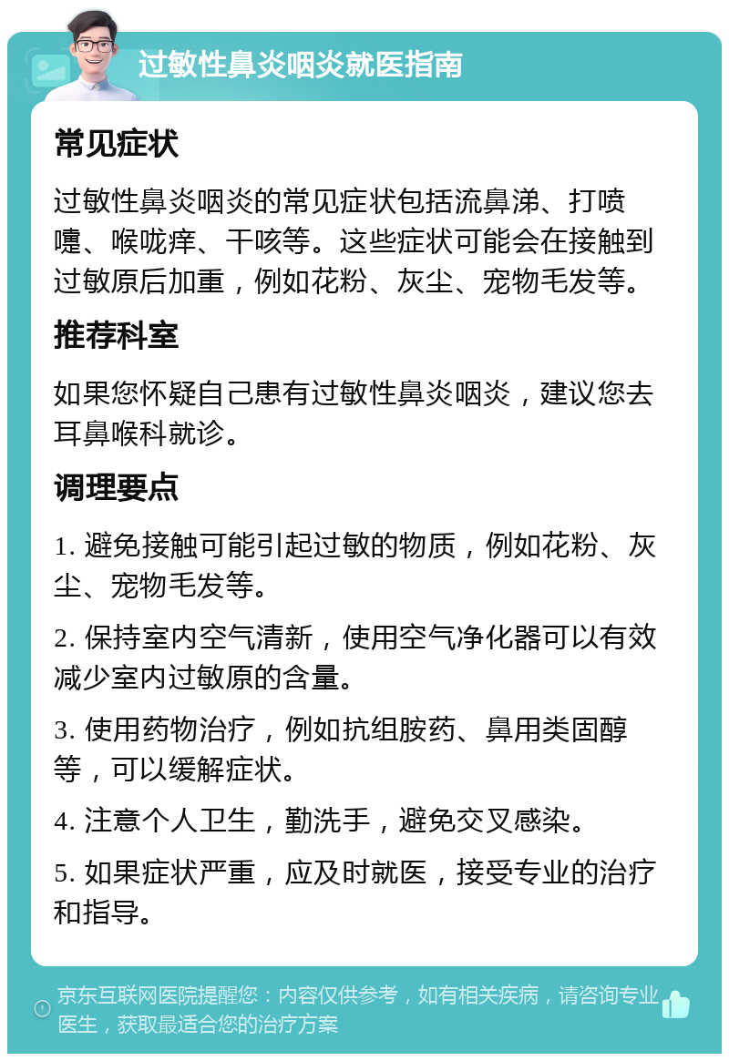 过敏性鼻炎咽炎就医指南 常见症状 过敏性鼻炎咽炎的常见症状包括流鼻涕、打喷嚏、喉咙痒、干咳等。这些症状可能会在接触到过敏原后加重，例如花粉、灰尘、宠物毛发等。 推荐科室 如果您怀疑自己患有过敏性鼻炎咽炎，建议您去耳鼻喉科就诊。 调理要点 1. 避免接触可能引起过敏的物质，例如花粉、灰尘、宠物毛发等。 2. 保持室内空气清新，使用空气净化器可以有效减少室内过敏原的含量。 3. 使用药物治疗，例如抗组胺药、鼻用类固醇等，可以缓解症状。 4. 注意个人卫生，勤洗手，避免交叉感染。 5. 如果症状严重，应及时就医，接受专业的治疗和指导。