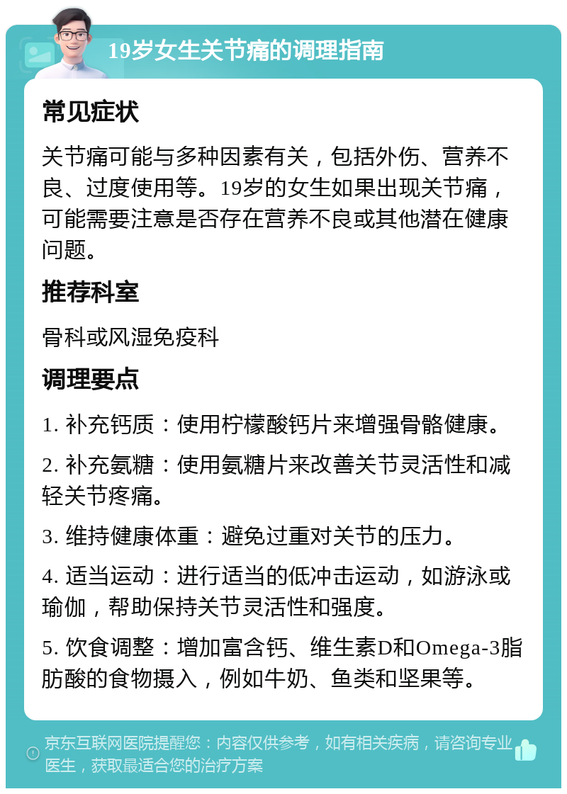 19岁女生关节痛的调理指南 常见症状 关节痛可能与多种因素有关，包括外伤、营养不良、过度使用等。19岁的女生如果出现关节痛，可能需要注意是否存在营养不良或其他潜在健康问题。 推荐科室 骨科或风湿免疫科 调理要点 1. 补充钙质：使用柠檬酸钙片来增强骨骼健康。 2. 补充氨糖：使用氨糖片来改善关节灵活性和减轻关节疼痛。 3. 维持健康体重：避免过重对关节的压力。 4. 适当运动：进行适当的低冲击运动，如游泳或瑜伽，帮助保持关节灵活性和强度。 5. 饮食调整：增加富含钙、维生素D和Omega-3脂肪酸的食物摄入，例如牛奶、鱼类和坚果等。