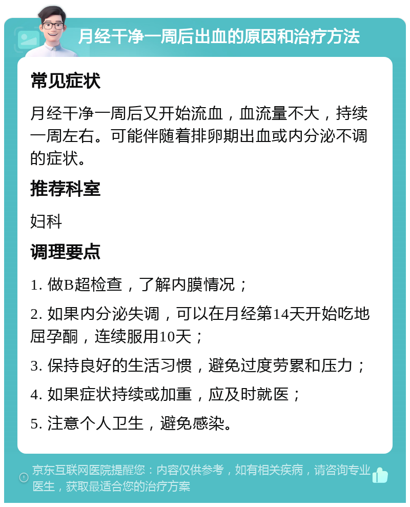 月经干净一周后出血的原因和治疗方法 常见症状 月经干净一周后又开始流血，血流量不大，持续一周左右。可能伴随着排卵期出血或内分泌不调的症状。 推荐科室 妇科 调理要点 1. 做B超检查，了解内膜情况； 2. 如果内分泌失调，可以在月经第14天开始吃地屈孕酮，连续服用10天； 3. 保持良好的生活习惯，避免过度劳累和压力； 4. 如果症状持续或加重，应及时就医； 5. 注意个人卫生，避免感染。