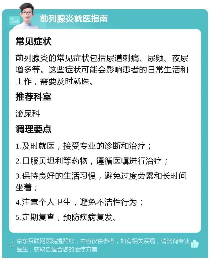 前列腺炎就医指南 常见症状 前列腺炎的常见症状包括尿道刺痛、尿频、夜尿增多等。这些症状可能会影响患者的日常生活和工作，需要及时就医。 推荐科室 泌尿科 调理要点 1.及时就医，接受专业的诊断和治疗； 2.口服贝坦利等药物，遵循医嘱进行治疗； 3.保持良好的生活习惯，避免过度劳累和长时间坐着； 4.注意个人卫生，避免不洁性行为； 5.定期复查，预防疾病复发。