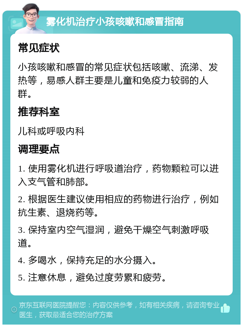 雾化机治疗小孩咳嗽和感冒指南 常见症状 小孩咳嗽和感冒的常见症状包括咳嗽、流涕、发热等，易感人群主要是儿童和免疫力较弱的人群。 推荐科室 儿科或呼吸内科 调理要点 1. 使用雾化机进行呼吸道治疗，药物颗粒可以进入支气管和肺部。 2. 根据医生建议使用相应的药物进行治疗，例如抗生素、退烧药等。 3. 保持室内空气湿润，避免干燥空气刺激呼吸道。 4. 多喝水，保持充足的水分摄入。 5. 注意休息，避免过度劳累和疲劳。